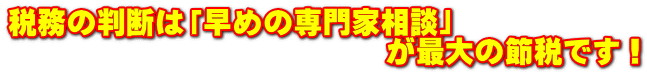 税務の判断は「早めの専門家相談」 　　　　　　　　　　　　　が最大の節税です！