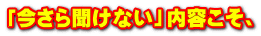 「今さら聞けない」内容こそ、